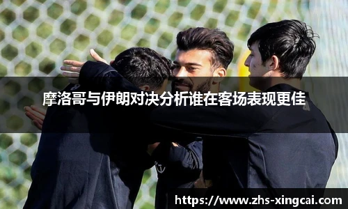 摩洛哥与伊朗对决分析谁在客场表现更佳